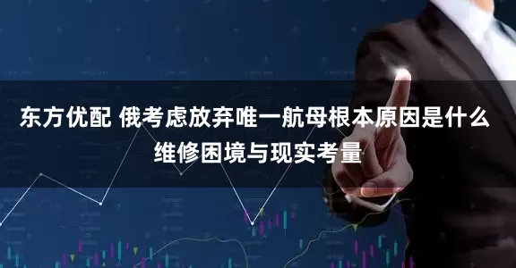 东方优配 俄考虑放弃唯一航母根本原因是什么 维修困境与现实考量