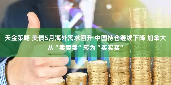 天金策略 美债5月海外需求回升 中国持仓继续下降 加拿大从“卖卖卖”转为“买买买”