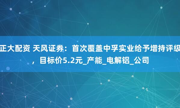 正大配资 天风证券：首次覆盖中孚实业给予增持评级，目标价5.2元_产能_电解铝_公司
