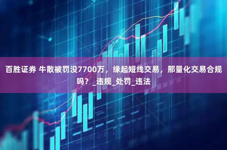百胜证券 牛散被罚没7700万，缘起短线交易，那量化交易合规吗？_违规_处罚_违法