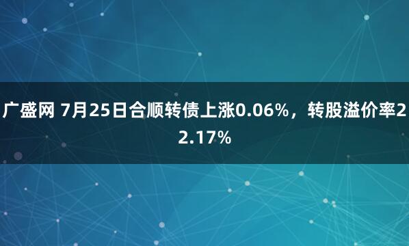 广盛网 7月25日合顺转债上涨0.06%，转股溢价率22.17%