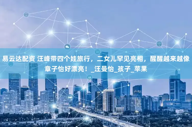 易云达配资 汪峰带四个娃旅行，二女儿罕见亮相，醒醒越来越像章子怡好漂亮！_汪曼怡_孩子_苹果