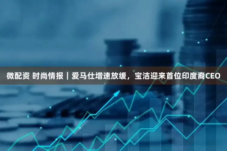 微配资 时尚情报｜爱马仕增速放缓，宝洁迎来首位印度裔CEO