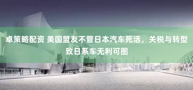 卓策略配资 美国盟友不管日本汽车死活，关税与转型致日系车无利可图