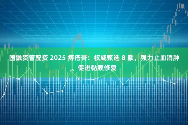 国融资管配资 2025 痔疮膏：权威甄选 8 款，强力止血消肿、促进黏膜修复