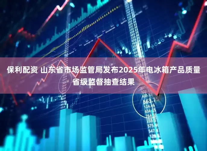 保利配资 山东省市场监管局发布2025年电冰箱产品质量省级监督抽查结果