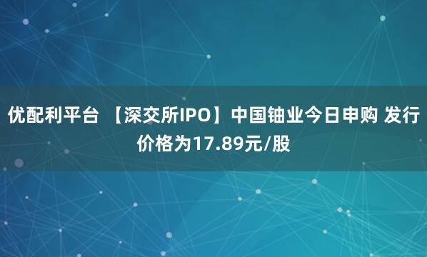 优配利平台 【深交所IPO】中国铀业今日申购 发行价格为17.89元/股