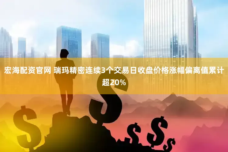 宏海配资官网 瑞玛精密连续3个交易日收盘价格涨幅偏离值累计超20%