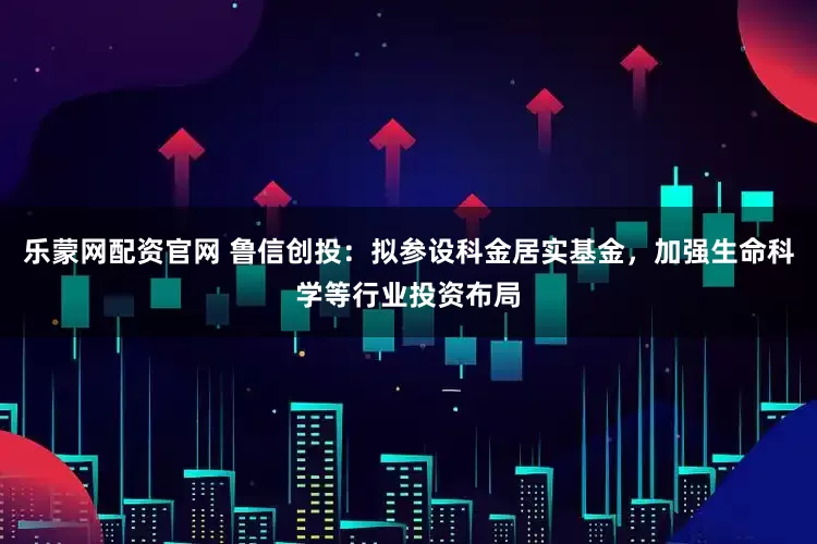 乐蒙网配资官网 鲁信创投：拟参设科金居实基金，加强生命科学等行业投资布局