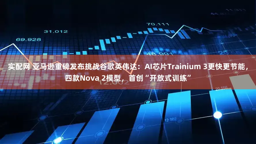 实配网 亚马逊重磅发布挑战谷歌英伟达:AI芯片Trainium 3更快更节能,四款Nova 2模型,首创“开放式训练”