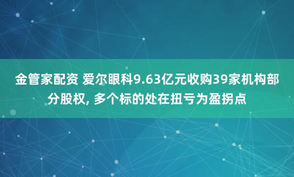 金管家配资 爱尔眼科9.63亿元收购39家机构部分股权, 多个标的处在扭亏为盈拐点