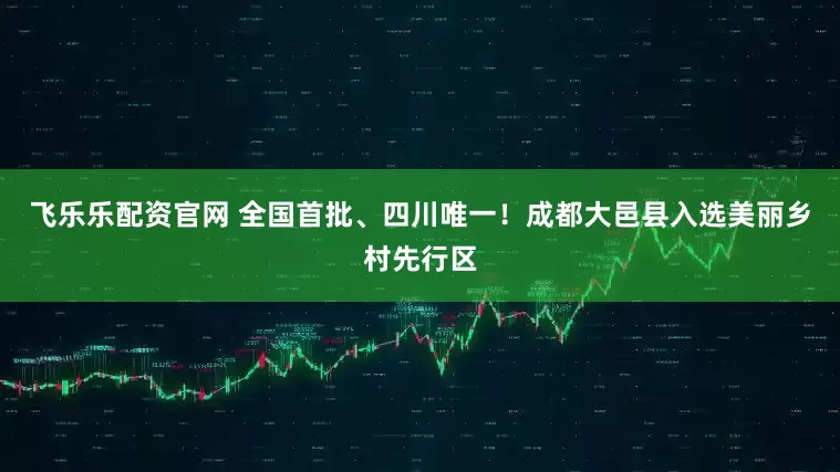 飞乐乐配资官网 全国首批、四川唯一！成都大邑县入选美丽乡村先行区