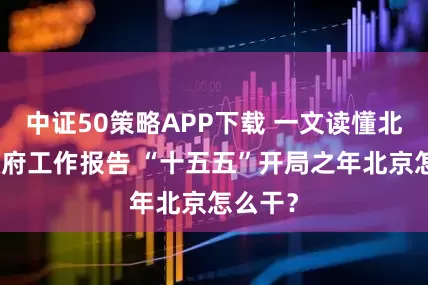 中证50策略APP下载 一文读懂北京市政府工作报告 “十五五”开局之年北京怎么干？