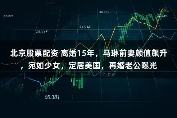 北京股票配资 离婚15年，马琳前妻颜值飙升，宛如少女，定居美国，再婚老公曝光
