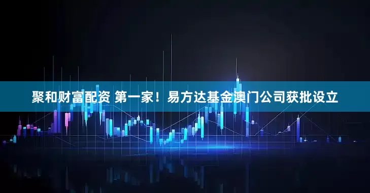 聚和财富配资 第一家！易方达基金澳门公司获批设立