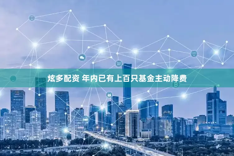 炫多配资 年内已有上百只基金主动降费